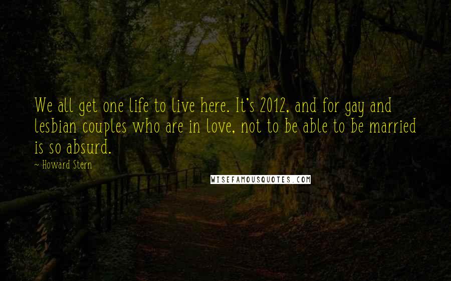 Howard Stern Quotes: We all get one life to live here. It's 2012, and for gay and lesbian couples who are in love, not to be able to be married is so absurd.