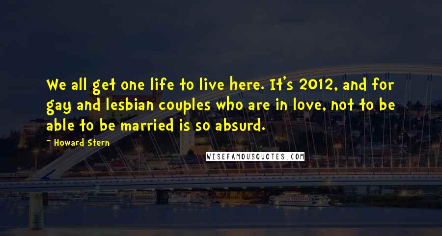 Howard Stern Quotes: We all get one life to live here. It's 2012, and for gay and lesbian couples who are in love, not to be able to be married is so absurd.