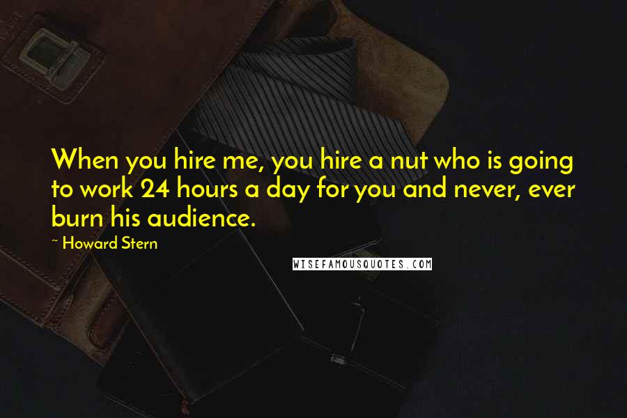 Howard Stern Quotes: When you hire me, you hire a nut who is going to work 24 hours a day for you and never, ever burn his audience.