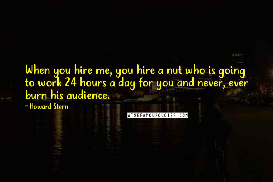 Howard Stern Quotes: When you hire me, you hire a nut who is going to work 24 hours a day for you and never, ever burn his audience.