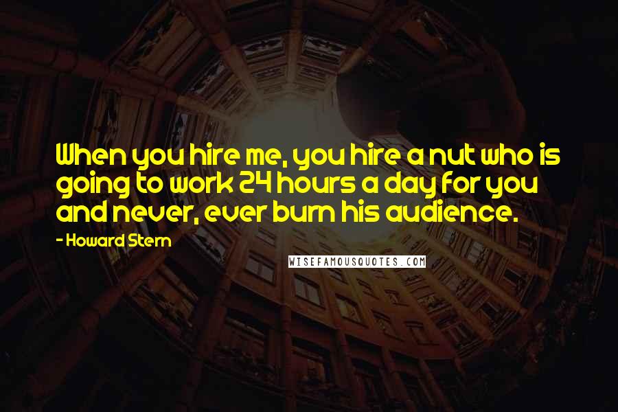 Howard Stern Quotes: When you hire me, you hire a nut who is going to work 24 hours a day for you and never, ever burn his audience.