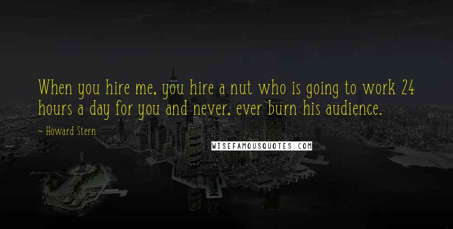 Howard Stern Quotes: When you hire me, you hire a nut who is going to work 24 hours a day for you and never, ever burn his audience.