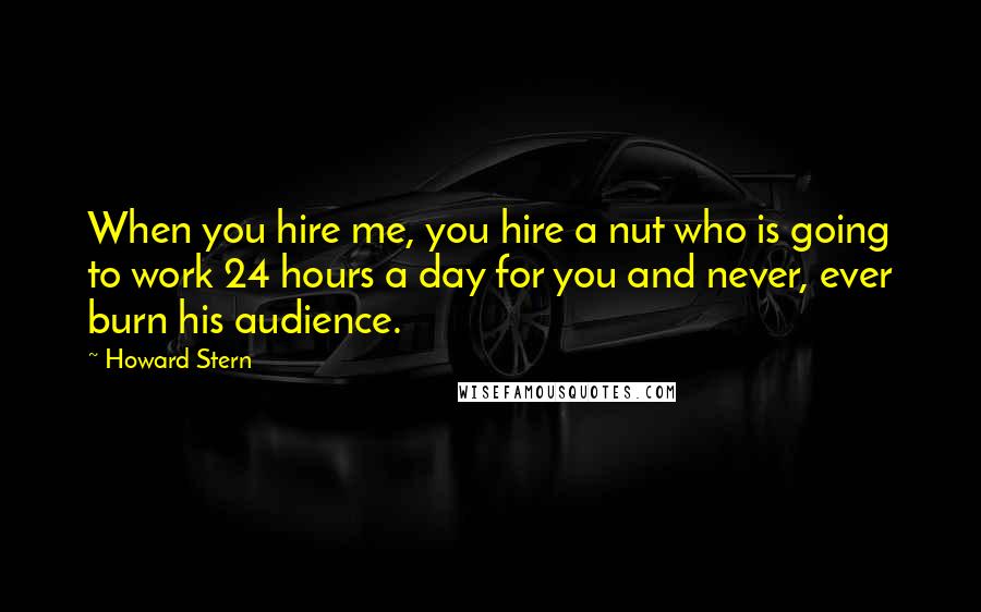 Howard Stern Quotes: When you hire me, you hire a nut who is going to work 24 hours a day for you and never, ever burn his audience.