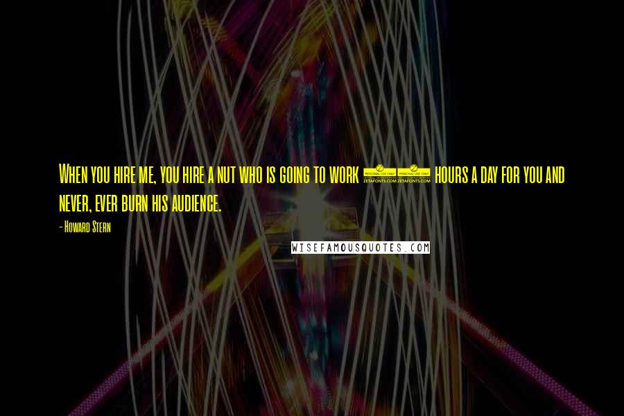 Howard Stern Quotes: When you hire me, you hire a nut who is going to work 24 hours a day for you and never, ever burn his audience.