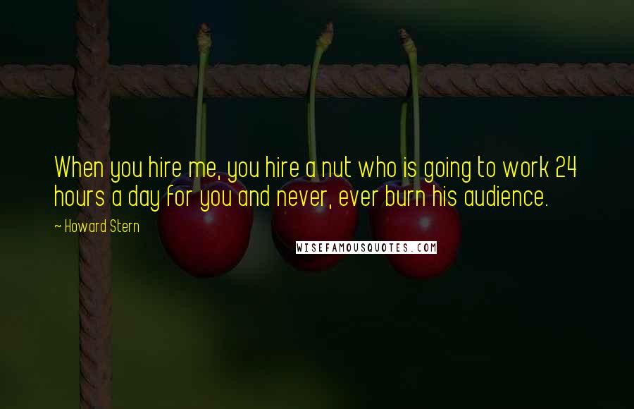 Howard Stern Quotes: When you hire me, you hire a nut who is going to work 24 hours a day for you and never, ever burn his audience.