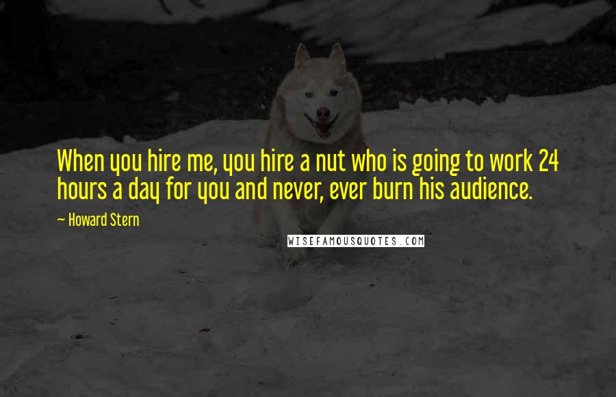 Howard Stern Quotes: When you hire me, you hire a nut who is going to work 24 hours a day for you and never, ever burn his audience.