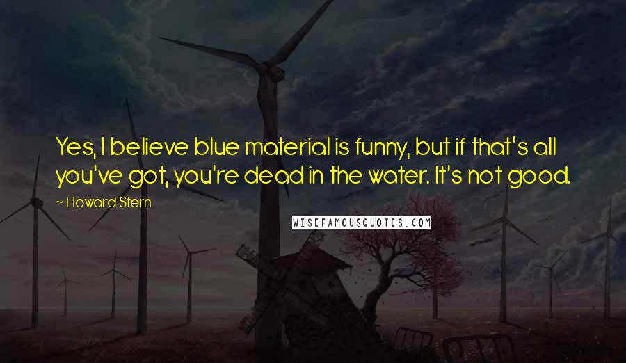 Howard Stern Quotes: Yes, I believe blue material is funny, but if that's all you've got, you're dead in the water. It's not good.