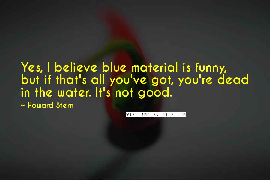 Howard Stern Quotes: Yes, I believe blue material is funny, but if that's all you've got, you're dead in the water. It's not good.