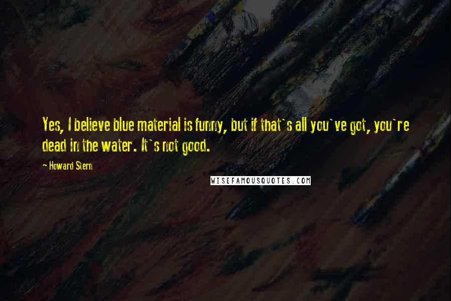 Howard Stern Quotes: Yes, I believe blue material is funny, but if that's all you've got, you're dead in the water. It's not good.