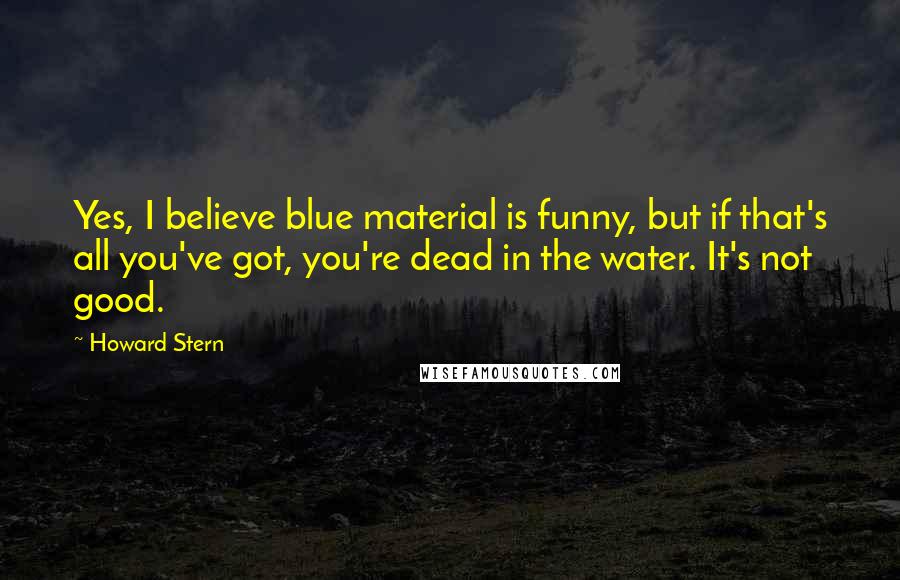 Howard Stern Quotes: Yes, I believe blue material is funny, but if that's all you've got, you're dead in the water. It's not good.