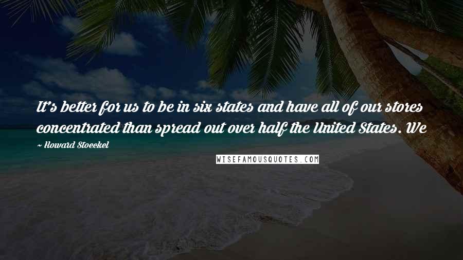 Howard Stoeckel Quotes: It's better for us to be in six states and have all of our stores concentrated than spread out over half the United States. We