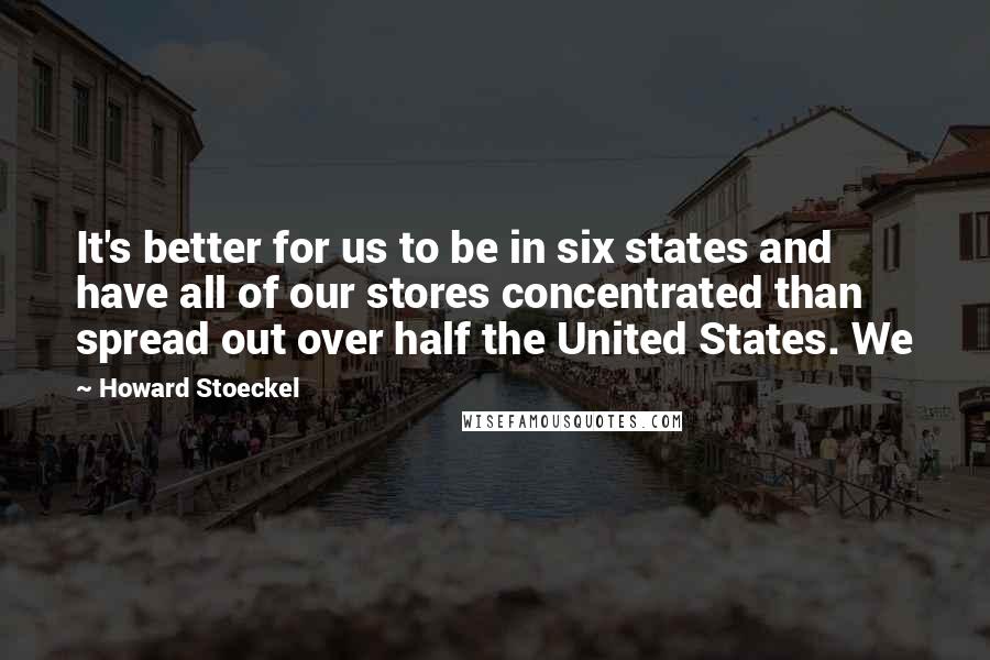 Howard Stoeckel Quotes: It's better for us to be in six states and have all of our stores concentrated than spread out over half the United States. We