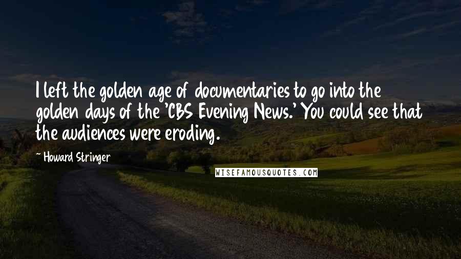 Howard Stringer Quotes: I left the golden age of documentaries to go into the golden days of the 'CBS Evening News.' You could see that the audiences were eroding.