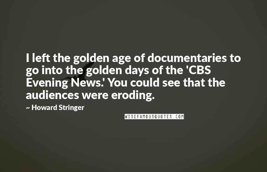 Howard Stringer Quotes: I left the golden age of documentaries to go into the golden days of the 'CBS Evening News.' You could see that the audiences were eroding.