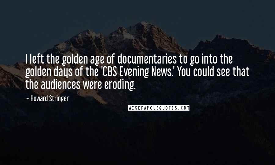 Howard Stringer Quotes: I left the golden age of documentaries to go into the golden days of the 'CBS Evening News.' You could see that the audiences were eroding.