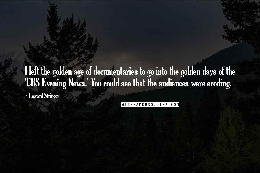 Howard Stringer Quotes: I left the golden age of documentaries to go into the golden days of the 'CBS Evening News.' You could see that the audiences were eroding.