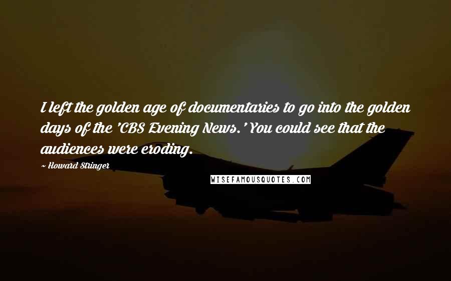 Howard Stringer Quotes: I left the golden age of documentaries to go into the golden days of the 'CBS Evening News.' You could see that the audiences were eroding.