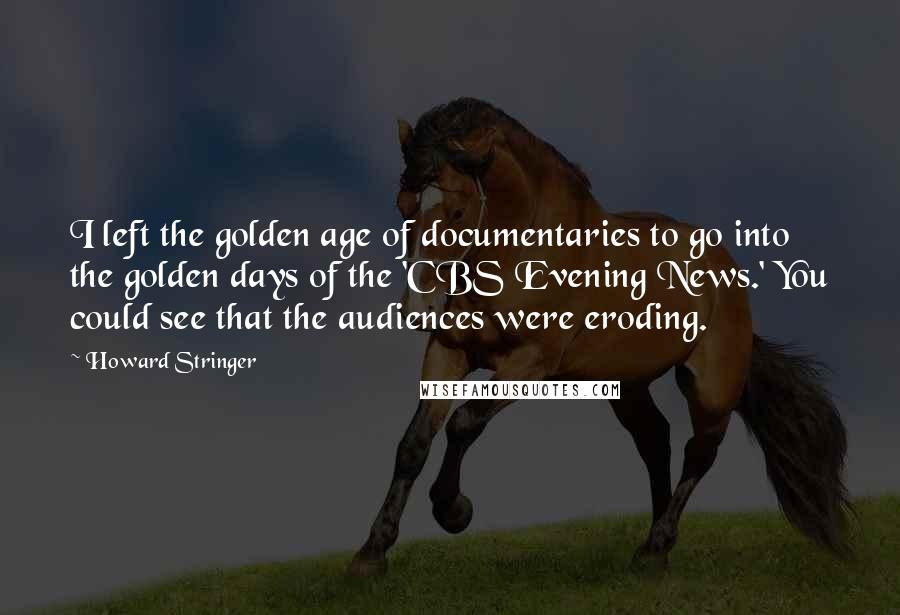 Howard Stringer Quotes: I left the golden age of documentaries to go into the golden days of the 'CBS Evening News.' You could see that the audiences were eroding.