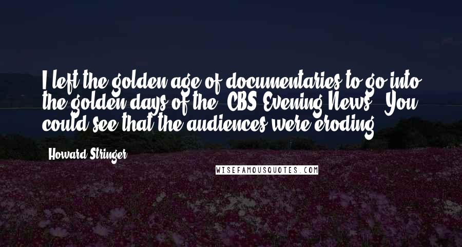 Howard Stringer Quotes: I left the golden age of documentaries to go into the golden days of the 'CBS Evening News.' You could see that the audiences were eroding.