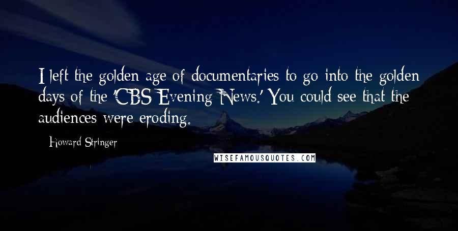 Howard Stringer Quotes: I left the golden age of documentaries to go into the golden days of the 'CBS Evening News.' You could see that the audiences were eroding.