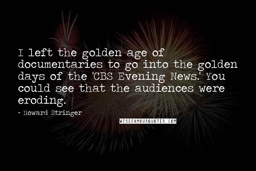 Howard Stringer Quotes: I left the golden age of documentaries to go into the golden days of the 'CBS Evening News.' You could see that the audiences were eroding.