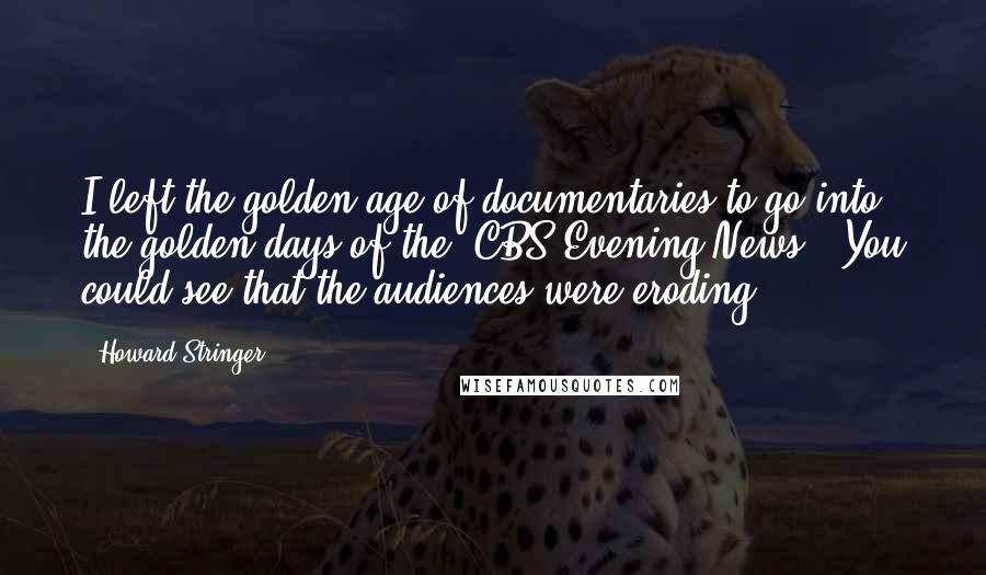 Howard Stringer Quotes: I left the golden age of documentaries to go into the golden days of the 'CBS Evening News.' You could see that the audiences were eroding.