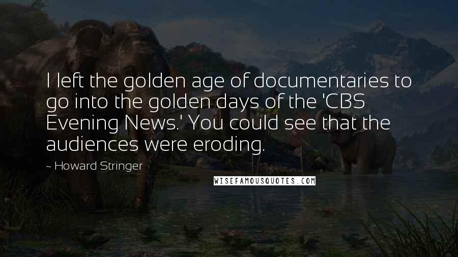 Howard Stringer Quotes: I left the golden age of documentaries to go into the golden days of the 'CBS Evening News.' You could see that the audiences were eroding.