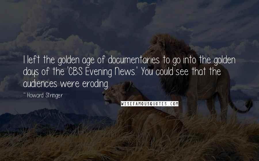 Howard Stringer Quotes: I left the golden age of documentaries to go into the golden days of the 'CBS Evening News.' You could see that the audiences were eroding.