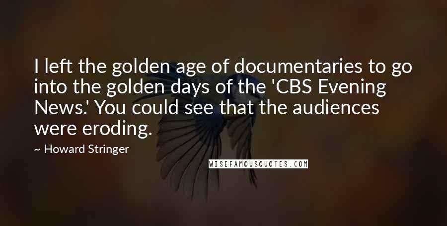 Howard Stringer Quotes: I left the golden age of documentaries to go into the golden days of the 'CBS Evening News.' You could see that the audiences were eroding.