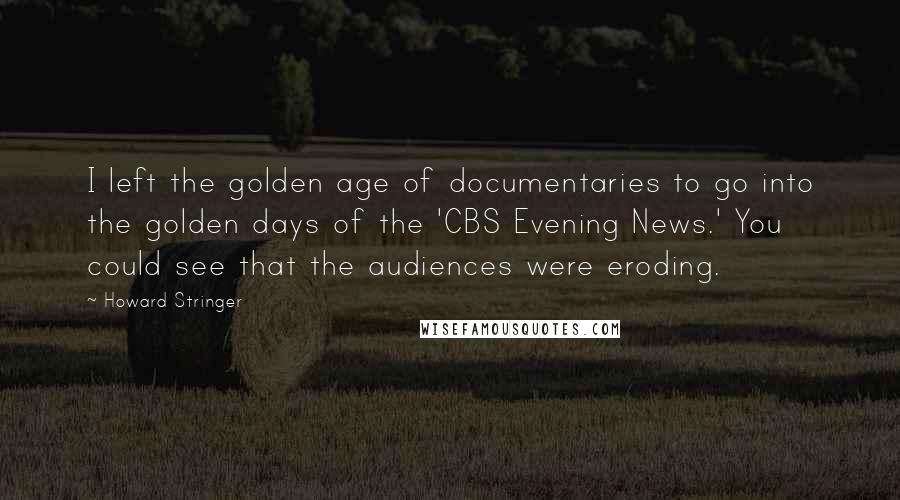Howard Stringer Quotes: I left the golden age of documentaries to go into the golden days of the 'CBS Evening News.' You could see that the audiences were eroding.