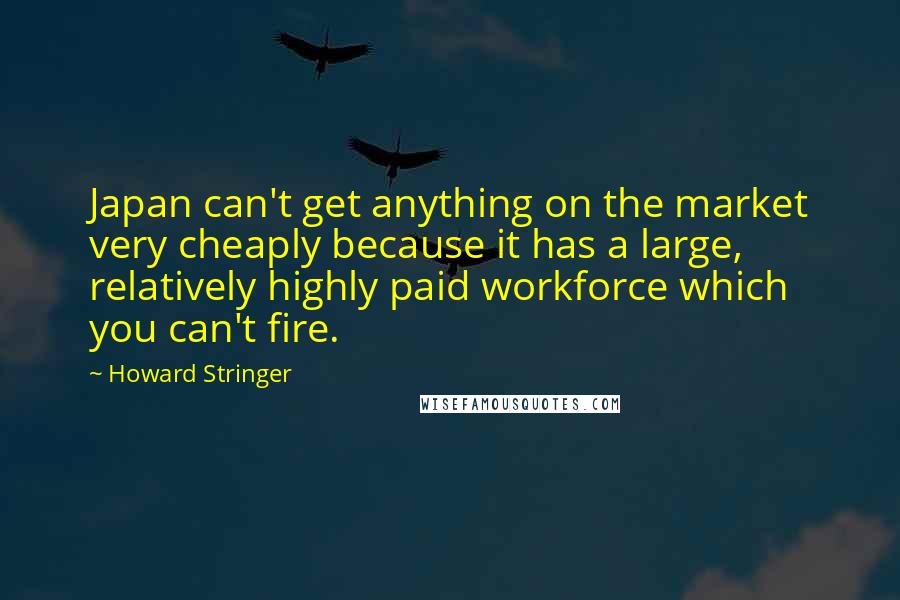 Howard Stringer Quotes: Japan can't get anything on the market very cheaply because it has a large, relatively highly paid workforce which you can't fire.