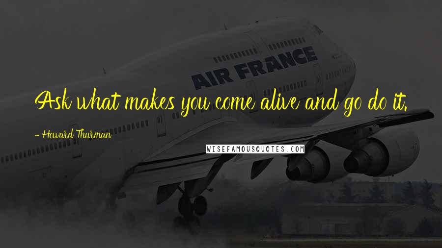 Howard Thurman Quotes: Ask what makes you come alive and go do it.