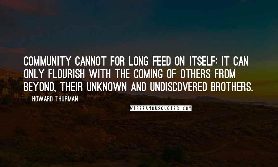 Howard Thurman Quotes: Community cannot for long feed on itself; it can only flourish with the coming of others from beyond, their unknown and undiscovered brothers.