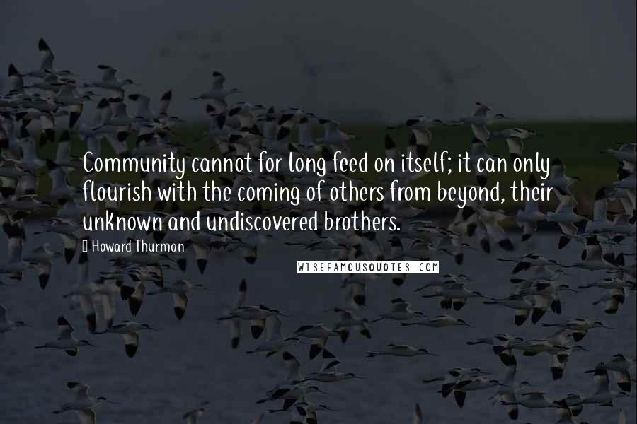 Howard Thurman Quotes: Community cannot for long feed on itself; it can only flourish with the coming of others from beyond, their unknown and undiscovered brothers.