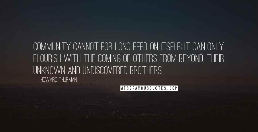 Howard Thurman Quotes: Community cannot for long feed on itself; it can only flourish with the coming of others from beyond, their unknown and undiscovered brothers.