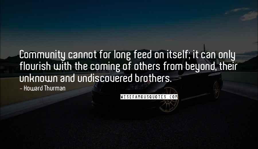 Howard Thurman Quotes: Community cannot for long feed on itself; it can only flourish with the coming of others from beyond, their unknown and undiscovered brothers.