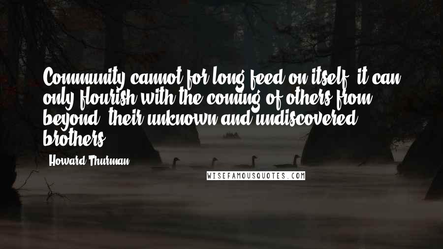 Howard Thurman Quotes: Community cannot for long feed on itself; it can only flourish with the coming of others from beyond, their unknown and undiscovered brothers.