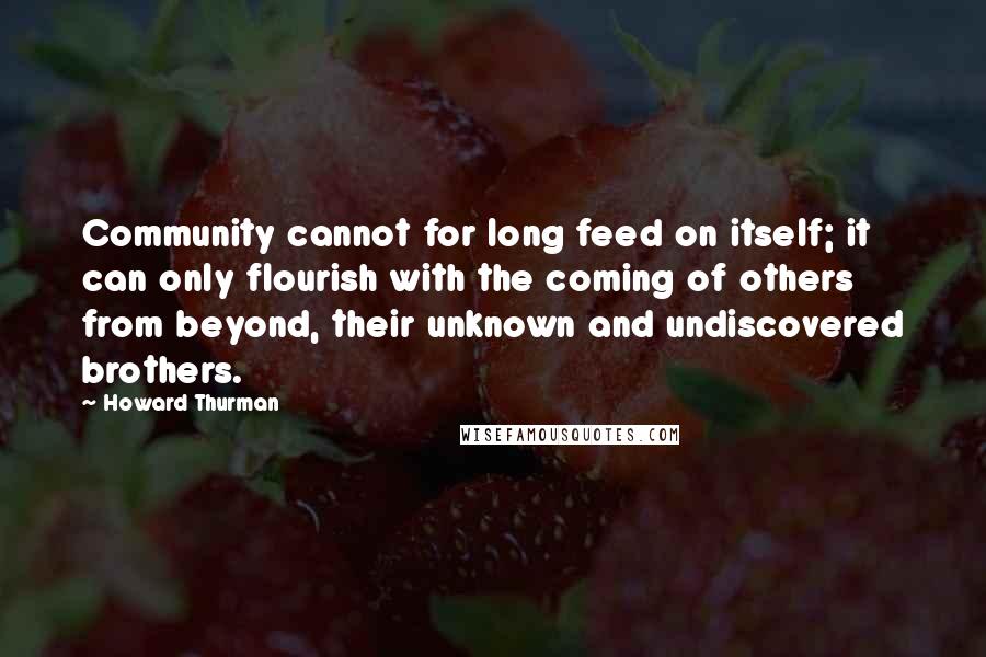 Howard Thurman Quotes: Community cannot for long feed on itself; it can only flourish with the coming of others from beyond, their unknown and undiscovered brothers.