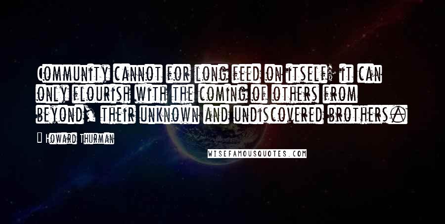 Howard Thurman Quotes: Community cannot for long feed on itself; it can only flourish with the coming of others from beyond, their unknown and undiscovered brothers.