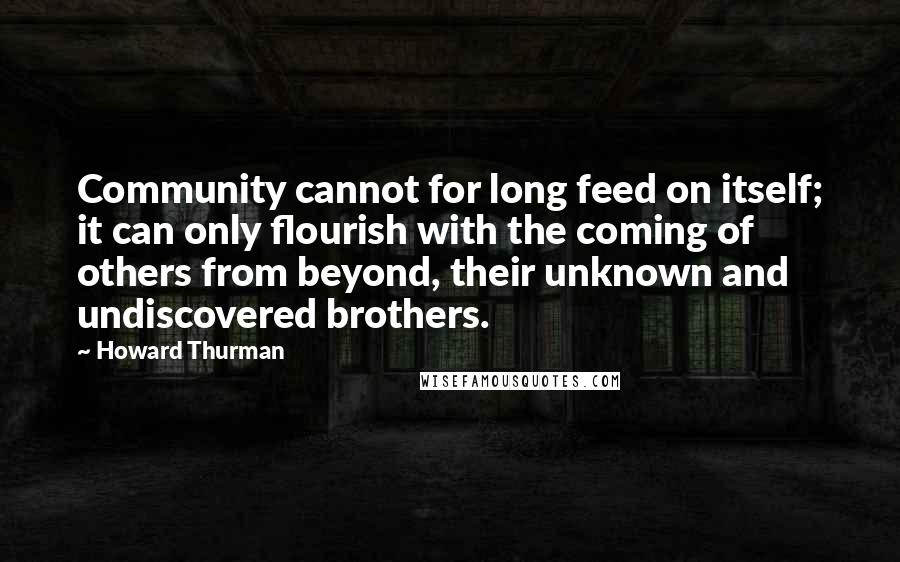 Howard Thurman Quotes: Community cannot for long feed on itself; it can only flourish with the coming of others from beyond, their unknown and undiscovered brothers.