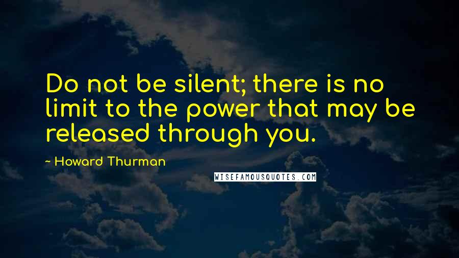 Howard Thurman Quotes: Do not be silent; there is no limit to the power that may be released through you.