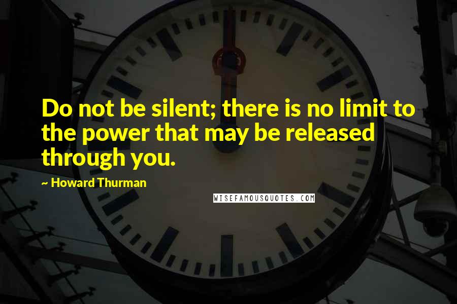 Howard Thurman Quotes: Do not be silent; there is no limit to the power that may be released through you.