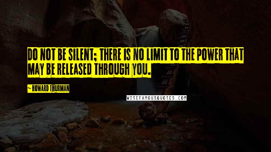 Howard Thurman Quotes: Do not be silent; there is no limit to the power that may be released through you.