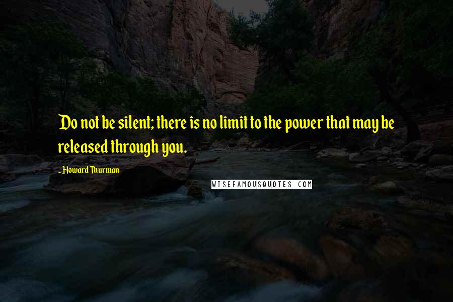 Howard Thurman Quotes: Do not be silent; there is no limit to the power that may be released through you.