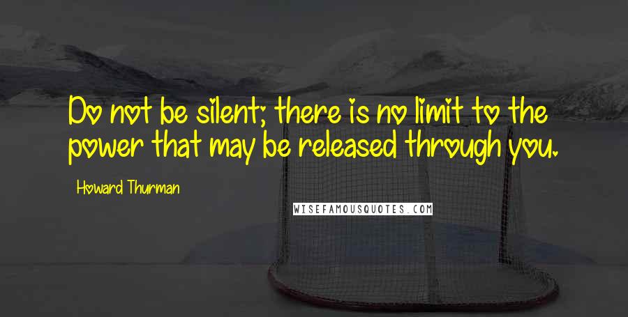 Howard Thurman Quotes: Do not be silent; there is no limit to the power that may be released through you.