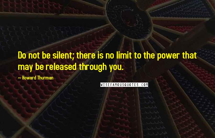 Howard Thurman Quotes: Do not be silent; there is no limit to the power that may be released through you.