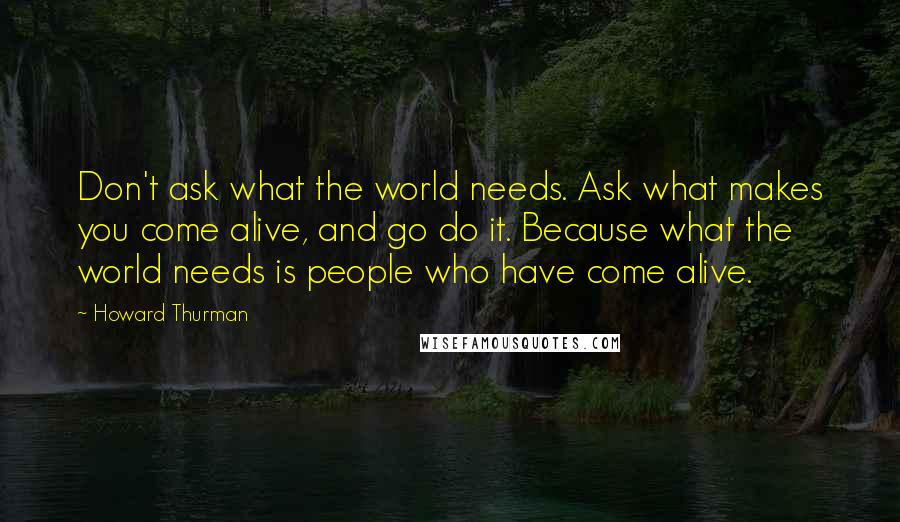 Howard Thurman Quotes: Don't ask what the world needs. Ask what makes you come alive, and go do it. Because what the world needs is people who have come alive.