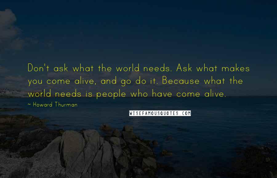 Howard Thurman Quotes: Don't ask what the world needs. Ask what makes you come alive, and go do it. Because what the world needs is people who have come alive.