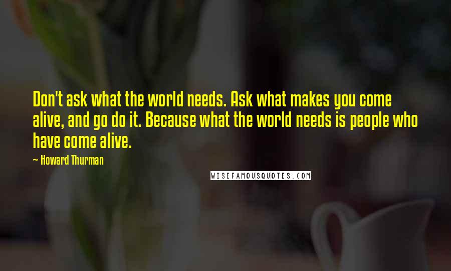 Howard Thurman Quotes: Don't ask what the world needs. Ask what makes you come alive, and go do it. Because what the world needs is people who have come alive.