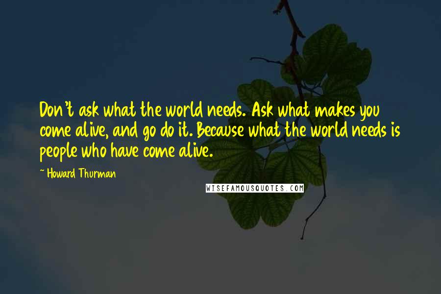 Howard Thurman Quotes: Don't ask what the world needs. Ask what makes you come alive, and go do it. Because what the world needs is people who have come alive.